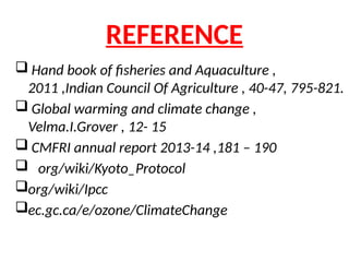 REFERENCE
 Hand book of fisheries and Aquaculture ,
2011 ,Indian Council Of Agriculture , 40-47, 795-821.
 Global warming and climate change ,
Velma.I.Grover , 12- 15
 CMFRI annual report 2013-14 ,181 – 190
 org/wiki/Kyoto_Protocol
org/wiki/Ipcc
ec.gc.ca/e/ozone/ClimateChange
 
