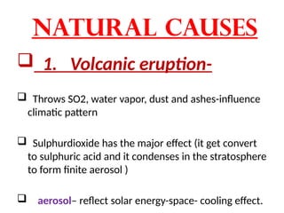 Natural causes
 1. Volcanic eruption-
 Throws SO2, water vapor, dust and ashes-influence
climatic pattern
 Sulphurdioxide has the major effect (it get convert
to sulphuric acid and it condenses in the stratosphere
to form finite aerosol )
 aerosol– reflect solar energy-space- cooling effect.
 