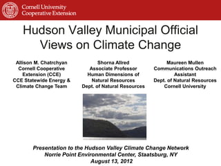Hudson Valley Municipal Official
     Views on Climate Change
 Allison M. Chatrchyan          Shorna Allred               Maureen Mullen
  Cornell Cooperative       Associate Professor       Communications Outreach
    Extension (CCE)        Human Dimensions of                 Assistant
CCE Statewide Energy &       Natural Resources        Dept. of Natural Resources
 Climate Change Team     Dept. of Natural Resources       Cornell University




       Presentation to the Hudson Valley Climate Change Network
           Norrie Point Environmental Center, Staatsburg, NY
                             August 13, 2012
 