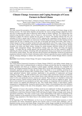 Journal of Biology, Agriculture and Healthcare www.iiste.org
ISSN 2224-3208 (Paper) ISSN 2225-093X (Online)
Vol.3, No.11, 2013
19
Climate Change Awareness and Coping Strategies of Cocoa
Farmers in Rural Ghana
Francis Nana Yaw Codjoe1*
, Charles K. Ocansey2
, Dennis O. Boateng3
, Johnson Ofori4
Bunso Cocoa College, P.O. Box 2, Bunso Eastern Region, Ghana
*Email of corresponding author: f_codjoesa@yahoo.com,OR myxylo4on@yahoo.com
2
ocansey95@gmail.com, 3
polonium90@yahoo.com,4
oforijohnson77@gmail.com
Abstract
The study assessed the perception of farmers on the awareness, causes and impact of climate change on their
farming activities. The study further identifies and describes the various coping strategies adopted by farmers
and ways of improving upon them to effectively tackle change in climatic conditions. The collected data were
analyzed using descriptive statistics, such as frequencies, and percentages. The other key technique that was
employed to address the objective includes the Chi square analysis. The findings indicates that, the ( )
calculated (25.846) is greater than critical (18.307); implying that, respondents (cocoa farmers) in all the
cocoa growing regions in the country are much aware of climate change and its impact on their farming activities
ranging from the time of planting cocoa to the time of harvesting and drying cocoa beans. Main causes of
climate change by farmers’ perception include God’s plan signifying the end of time, usage of heavy machines
on land, air and water, deforestation, indiscriminate bush burning before farming or in search of game, farming
alongside river bodies and illegal mining. Amongst the coping strategies identified include the soil fertility
strategy, shade management strategy, land preparation strategy, farm size strategy and lining and pegging
strategy. It evident that the existing agencies and government bodies have not been responsive enough in
addressing the climatic problems, forecasting skills and opportunities facing cocoa farmers as crucial factors of
risk posed by climate change. The study advocates that government and stakeholders should put up educational
programmes tailored to meet the climatic information needs of farmers especially the causes to enable them cope
with the emerging challenges to enhance their production. This could be realized through effective extension
services.
Keywords: Cocoa Farmers, Climate Change, Chi square, Coping strategies, Rural Ghana.
1. Introduction
The United Nations Framework Convention on Climate Change (UNFCCC) year defines climate change as a
change of climate which is attributed directly or indirectly to human activities that alter the composition of the
global atmosphere and which are in addition to natural climate variability, observed over comparable time
periods. The Intergovernmental Panel on Climate Change (IPCC) on the other hand defines climate change as a
statistically significant variation in either the mean state of the climate or in its variability, persisting for an
extended period (typically decades) (IPCC Working Group I, 2001). Cocoa production in Ghana is one of the
major agricultural subsector which contributes significantly to the generation of employment and foreign
exchange for the country. In 2003 production year, cocoa farmers really experienced a decrease in production
output from 5000kg to 2000kg due to some climatic factors which affecting cocoa farm lands and cocoa trees
source? In the cocoa production process, resources are required. These resources are classified as natural and
man-made resources. Natural resources include all the materials and forces that are supplied by nature. Those
that are most essential for cocoa production are land, water, sunshine, air, temperature and soil conditions. Man-
made resources are supplied and influenced by man. They include labour (family or hired labour), Capital,
management or entrepreneurship. Among the natural resources, climate is the predominant factor that influences
cocoa production. Climate is the state of the atmosphere, which is created by weather events over a period of
time.
The importance of cocoa in the economy of Ghana cannot be over emphasized. In Ghana, the popularity and
earnings from cocoa have made this subsector an area of interest to policy makers especially due to its
contributions to total Gross Domestic Product (GDP) and being the highest foreign exchange earner among all
agricultural commodities. This study is meant to get a clearer understanding of the impact of irregularity in the
climatic conditions on the production of cocoa in Ghana from farmers’ perspective. This is necessary because a
relatively large proportion of the labour forces in the rainforest areas in rural Ghana are engaged in Cocoa
farming.
At the beginning of the Third Millennium, we live in an era of increased environmental awareness, in which
governments and various international agencies have become aware of several major challenges, such as:
population increase, poverty and climate change. Among these, climate change is perhaps the most insidious and
least localized. Ghana stands the risk of losing its position as the third world leading producer of cocoa if the
 