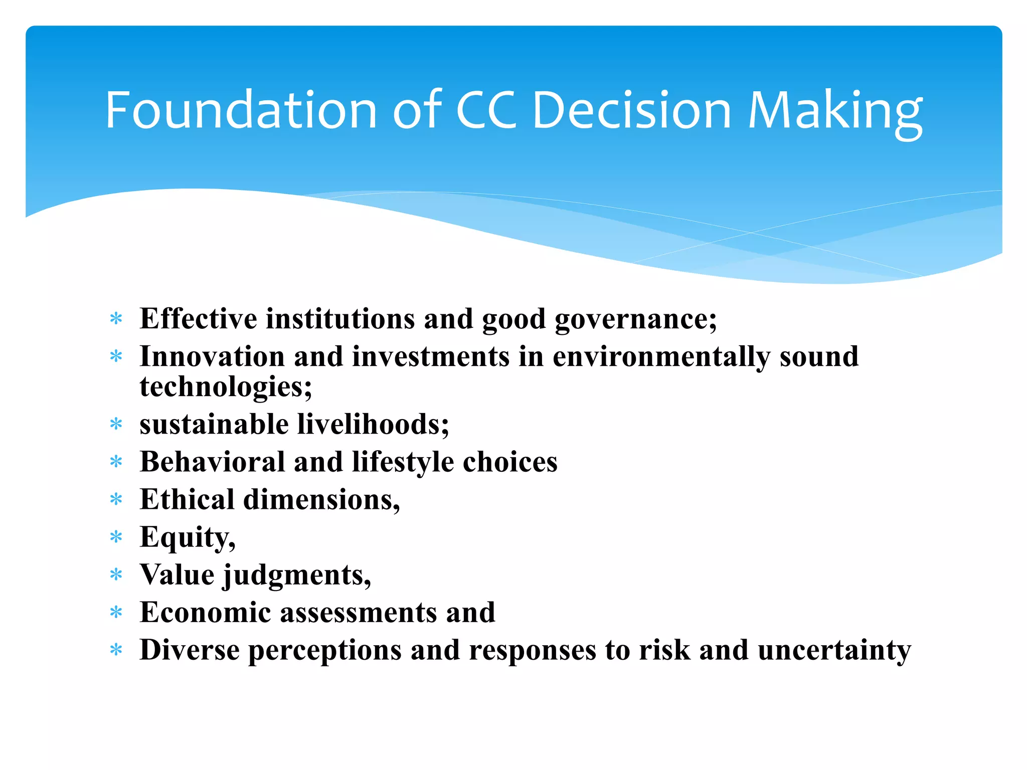  Effective institutions and good governance;
 Innovation and investments in environmentally sound
technologies;
 sustainable livelihoods;
 Behavioral and lifestyle choices
 Ethical dimensions,
 Equity,
 Value judgments,
 Economic assessments and
 Diverse perceptions and responses to risk and uncertainty
Foundation of CC Decision Making
 