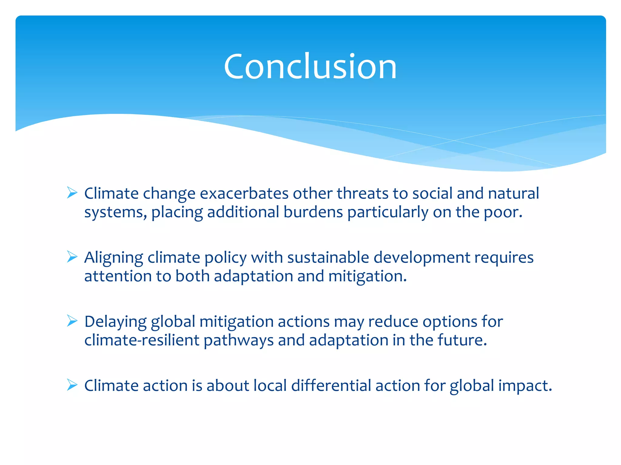  Climate change exacerbates other threats to social and natural
systems, placing additional burdens particularly on the poor.
 Aligning climate policy with sustainable development requires
attention to both adaptation and mitigation.
 Delaying global mitigation actions may reduce options for
climate-resilient pathways and adaptation in the future.
 Climate action is about local differential action for global impact.
Conclusion
 