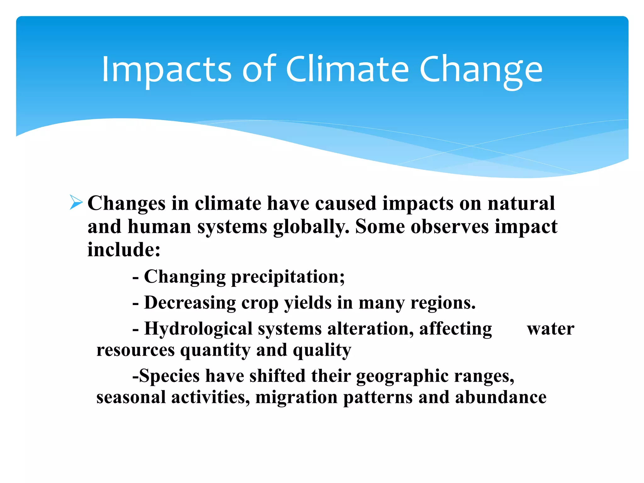 Changes in climate have caused impacts on natural
and human systems globally. Some observes impact
include:
- Changing precipitation;
- Decreasing crop yields in many regions.
- Hydrological systems alteration, affecting water
resources quantity and quality
-Species have shifted their geographic ranges,
seasonal activities, migration patterns and abundance
Impacts of Climate Change
 
