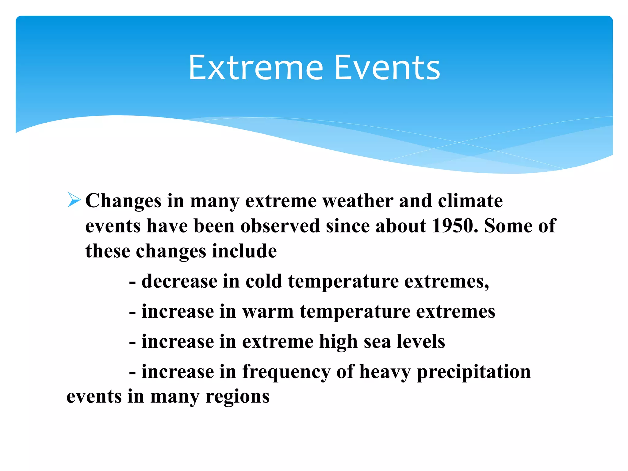 Changes in many extreme weather and climate
events have been observed since about 1950. Some of
these changes include
- decrease in cold temperature extremes,
- increase in warm temperature extremes
- increase in extreme high sea levels
- increase in frequency of heavy precipitation
events in many regions
Extreme Events
 
