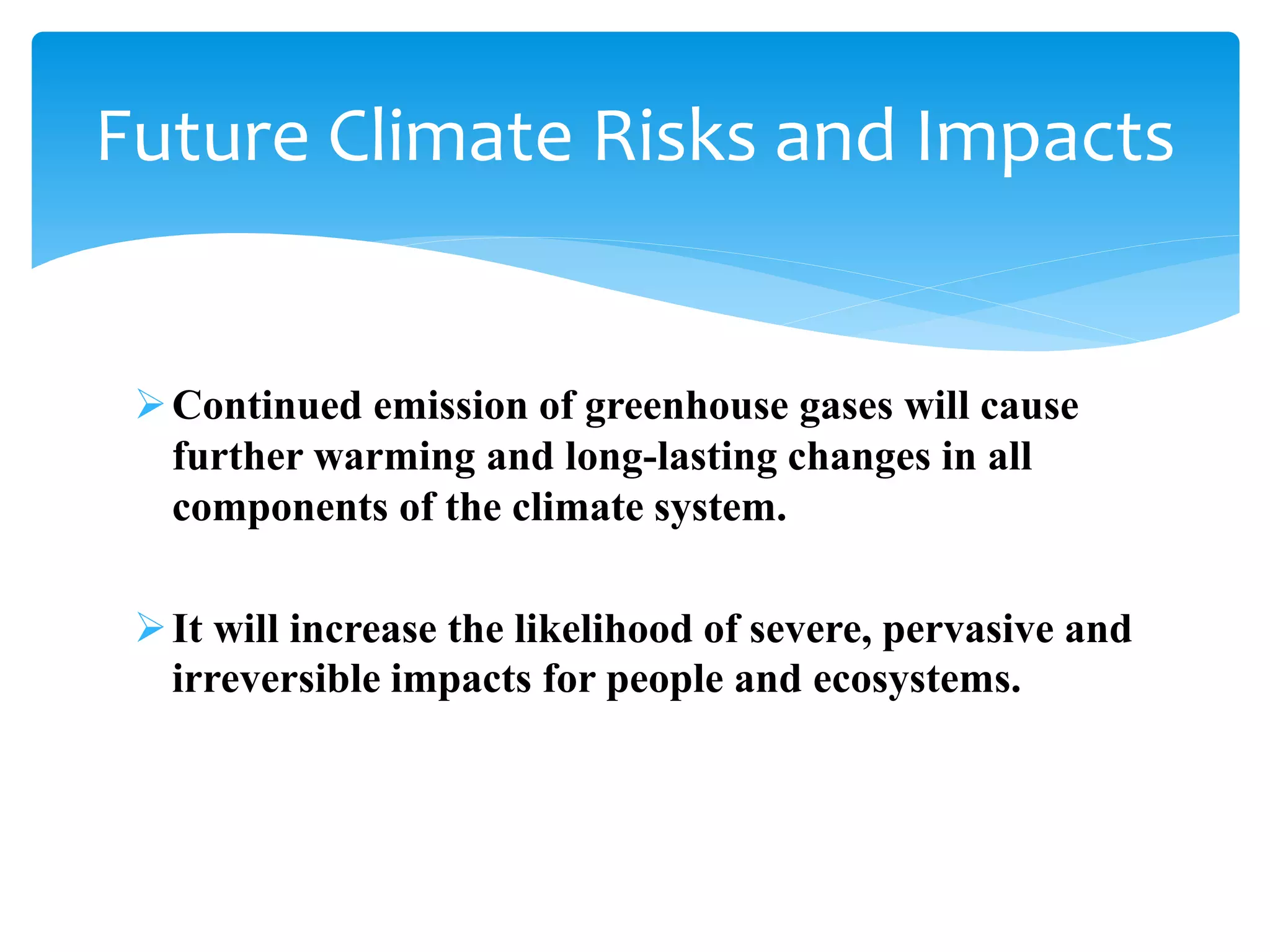 Continued emission of greenhouse gases will cause
further warming and long-lasting changes in all
components of the climate system.
It will increase the likelihood of severe, pervasive and
irreversible impacts for people and ecosystems.
Future Climate Risks and Impacts
 