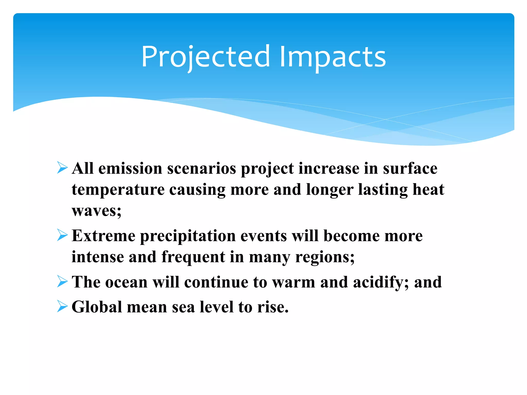 All emission scenarios project increase in surface
temperature causing more and longer lasting heat
waves;
Extreme precipitation events will become more
intense and frequent in many regions;
The ocean will continue to warm and acidify; and
Global mean sea level to rise.
Projected Impacts
 