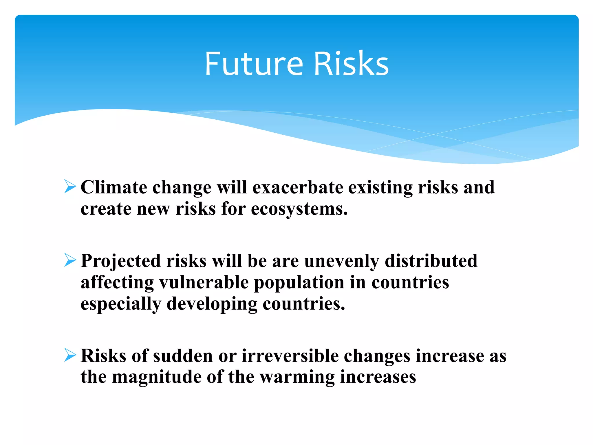 Climate change will exacerbate existing risks and
create new risks for ecosystems.
Projected risks will be are unevenly distributed
affecting vulnerable population in countries
especially developing countries.
Risks of sudden or irreversible changes increase as
the magnitude of the warming increases
Future Risks
 