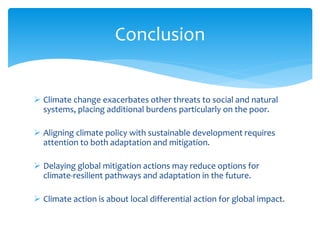  Climate change exacerbates other threats to social and natural
systems, placing additional burdens particularly on the poor.
 Aligning climate policy with sustainable development requires
attention to both adaptation and mitigation.
 Delaying global mitigation actions may reduce options for
climate-resilient pathways and adaptation in the future.
 Climate action is about local differential action for global impact.
Conclusion
 