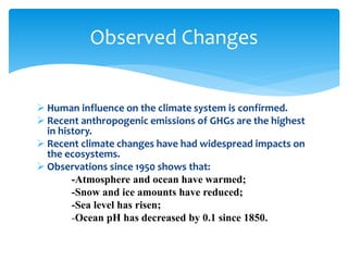  Human influence on the climate system is confirmed.
 Recent anthropogenic emissions of GHGs are the highest
in history.
 Recent climate changes have had widespread impacts on
the ecosystems.
 Observations since 1950 shows that:
-Atmosphere and ocean have warmed;
-Snow and ice amounts have reduced;
-Sea level has risen;
-Ocean pH has decreased by 0.1 since 1850.
Observed Changes
 