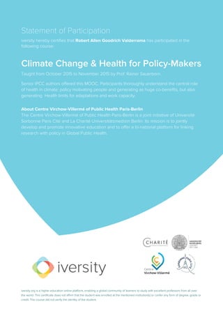 Statement of Participation
iversity hereby certifies that Robert Allen Goodrich Valderrama has participated in the
following course:
Climate Change & Health for Policy-Makers
Taught from October 2015 to November 2015 by Prof. Rainer Sauerborn.
Senior IPCC authors offered this MOOC. Participants thoroughly understand the central role
of health in climate: policy motivating people and generating as huge co-benefits, but also
generating Health limits for adaptations and work capacity.
About Centre Virchow-Villermé of Public Health Paris-Berlin
The Centre Virchow-Villermé of Public Health Paris-Berlin is a joint initiative of Université
Sorbonne Paris Cité and La Charité Universitätsmedizin Berlin. Its mission is to jointly
develop and promote innovative education and to offer a bi-national platform for linking
research with policy in Global Public Health.
iversity.org is a higher education online platform, enabling a global community of learners to study with excellent professors from all over
the world. This certificate does not affirm that the student was enrolled at the mentioned institution(s) or confer any form of degree, grade or
credit. The course did not verify the identity of the student.
 