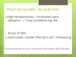 Poor Air Quality- Air pollution
High temperatures – increased aero
allergens → ↑ resp problems eg. BA
 Study @ LRH:
↑ particulate matter (PM10) in air* :↑Wheezing
*Senanayake MP et al: SL Journal of Child Health, 2001; 30: 66-8
 