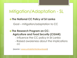 Mitigation/Adaptation - SL
 The National CC Policy of Sri Lanka
Goal – mitigation/adaptation to CC
 The Research Program on CC-
Agriculture and Food Security (CGIAR)
- influence the CC policy in Sri Lanka
- Raised awareness about the implications
cc
(source : www.unhabitat.lk/downloads)
 