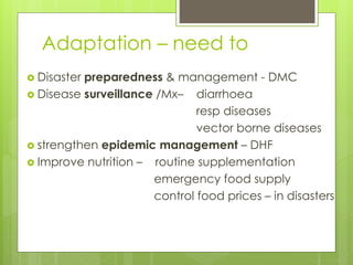 Adaptation – need to
 Disaster preparedness & management - DMC
 Disease surveillance /Mx– diarrhoea
resp diseases
vector borne diseases
 strengthen epidemic management – DHF
 Improve nutrition – routine supplementation
emergency food supply
control food prices – in disasters
 