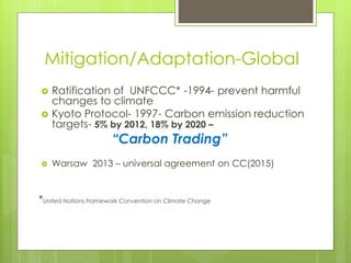 Mitigation/Adaptation-Global
 Ratification of UNFCCC* -1994- prevent harmful
changes to climate
 Kyoto Protocol- 1997- Carbon emission reduction
targets- 5% by 2012, 18% by 2020 –
“Carbon Trading”
 Warsaw 2013 – universal agreement on CC(2015)
*United Nations Framework Convention on Climate Change
 