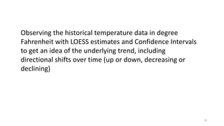 10
Observing the historical temperature data in degree
Fahrenheit with LOESS estimates and Confidence Intervals
to get an idea of the underlying trend, including
directional shifts over time (up or down, decreasing or
declining)
 