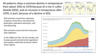 13
All patterns show a common decline in temperature
from about 1935 to 1970 because of a rise in sulfur
dioxide (SO2), and an increase in temperature after
1970, in part, because of a decline in SO2.
SO2 emissions result from volcanoes
eruptions, forest fires, coal electricity
generation, petroleum extraction, and
manufacturing.
SO2 emissions cause acid rain and ozone
layer depletion.
In the 1960s and 70s, the US, Canada, and
Europe passed environmental regulations
that rapidly curbed SO2 emissions within
these regions.
 