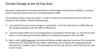 Climate Change at the US City level
Mining the climate data from the National Oceanic and Atmospheric Administration (NOAA), I uncovered
24 cities that have yearly temperature records going back to 1895.
The temperature data is extremely volatile. In order to uncover the underlying trend of such data, and
smooth out the volatility, I took the following steps:
1) I calculated the 10 year moving average on a yearly basis. So the first data point is in 1904 reflecting
the average temperature over the 1895 to 1904 period;
2) I took the 10 year difference in such temperatures as calculated in the first step. So, now the first data
point is in 1914 reflecting the decadal difference in temperature between 1914 and 1904;
3) Next, I used a LOESS Regression that instead of fitting a straight regression trend line, fits a curving line
that fits this non linear data set much better. LOESS allows one to observe the changing trend over
time (see M vs. V patterns later in this presentation) and the most relevant recent trend over the most
recent 10 years.
2
 