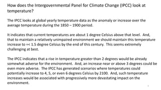 4
How does the Intergovernmental Panel for Climate Change (IPCC) look at
temperature?
The IPCC looks at global yearly temperature data as the anomaly or increase over the
average temperature during the 1850 – 1900 period.
It indicates that current temperatures are about 1 degree Celsius above that level. And,
that to maintain a relatively unimpaired environment we should maintain this temperature
increase to =< 1.5 degree Celsius by the end of this century. This seems extremely
challenging at best.
The IPCC indicates that a rise in temperature greater than 2 degrees would be already
somewhat adverse for the environment. And, an increase near or above 3 degrees could be
even more adverse. The IPCC has generated scenarios where temperatures could
potentially increase to 4, 5, or even 6 degrees Celsius by 2100. And, such temperature
increases would be associated with progressively more devastating impact on the
environment.
 