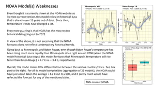 44
NOAA Model(s) Weaknesses
Even though it is currently shown at the NOAA website as
its most current version, this model relies on historical data
that is already over 15 years out of date. Since then,
temperature trends have changed a lot.
Even more puzzling is that NOAA has the most recent
historical data going out to 2021.
In view of the above, it is not surprising that the NOAA
forecasts does not reflect contemporary historical trends.
Going back to Minneapolis and Baton Rouge, even though Baton Rouge’s temperature has
been rising much more rapidly than Minneapolis since right around 2006 (when the NOAA
model historical data stops), this model forecasts that Minneapolis temperature will rise
faster than Baton Rouge ( + 4.7 C vs. + 3.4 C, respectively).
Overall, this model makes little differentiation between the various counties/cities. See box
plot to the right. For all its model complexities (aggregation of 32 models), the NOAA could
have just about taken the average + 4.2 C out to 2100, and it pretty much would have
reflected the forecast for any of the mentioned cities.
Data source: NOAA
 