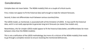 46
Considerations
Complex does not mean better. The NOAA model(s) fails on a couple of critical counts.
First, it does not appear to fit the historical data well enough to make for relevant forecasts.
Second, it does not differentiate much between various counties/cities.
The LOESS model, as mentioned, is associated with all the limitation of LOESS. It may overfit the historical
data, and it is not really appropriate to generate long term forecasts (as stated, few models are).
Nevertheless, this far simpler LOESS model appear to fit the historical data better, and differentiates far more
between cities than the NOAA model(s).
This is not a ratification of the LOESS methodology, but more of a criticism of the NOAA model(s) that needs
to go through a complete revision to ensure resolving the mentioned deficiencies.
 