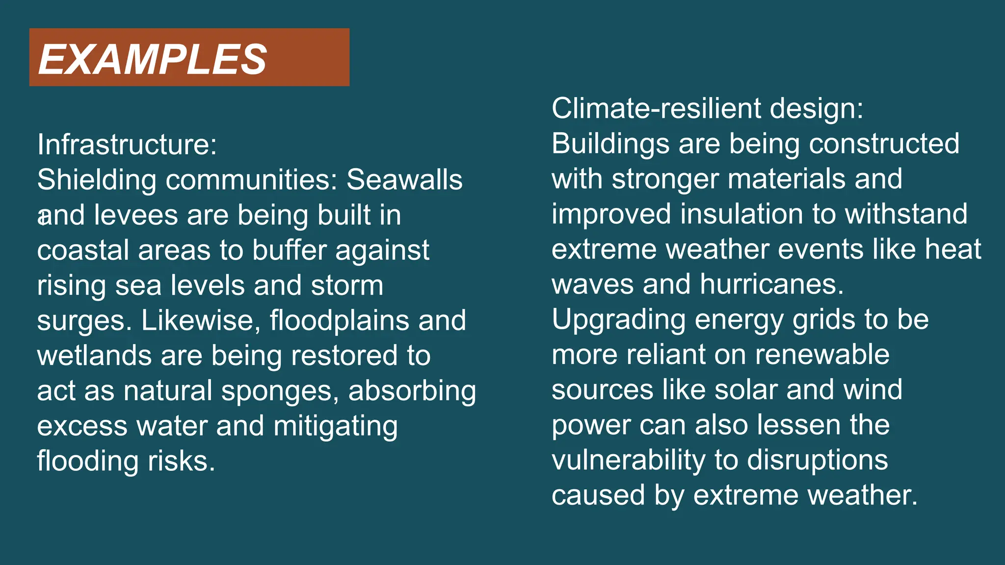 EXAMPLES
I
Infrastructure:
Shielding communities: Seawalls
and levees are being built in
coastal areas to buffer against
rising sea levels and storm
surges. Likewise, floodplains and
wetlands are being restored to
act as natural sponges, absorbing
excess water and mitigating
flooding risks.
Climate-resilient design:
Buildings are being constructed
with stronger materials and
improved insulation to withstand
extreme weather events like heat
waves and hurricanes.
Upgrading energy grids to be
more reliant on renewable
sources like solar and wind
power can also lessen the
vulnerability to disruptions
caused by extreme weather.
 