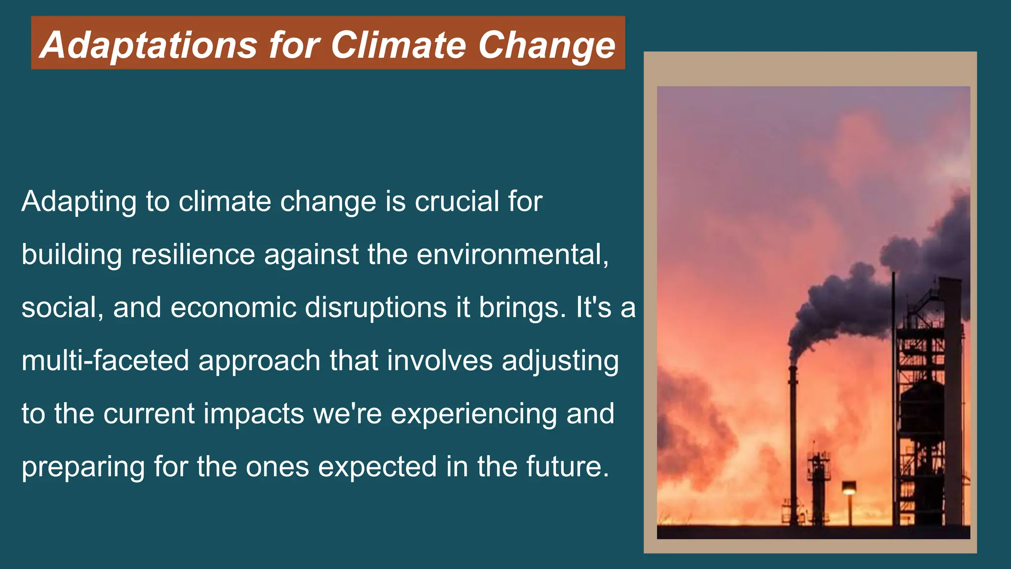 Adaptations for Climate Change
Adapting to climate change is crucial for
building resilience against the environmental,
social, and economic disruptions it brings. It's a
multi-faceted approach that involves adjusting
to the current impacts we're experiencing and
preparing for the ones expected in the future.
 