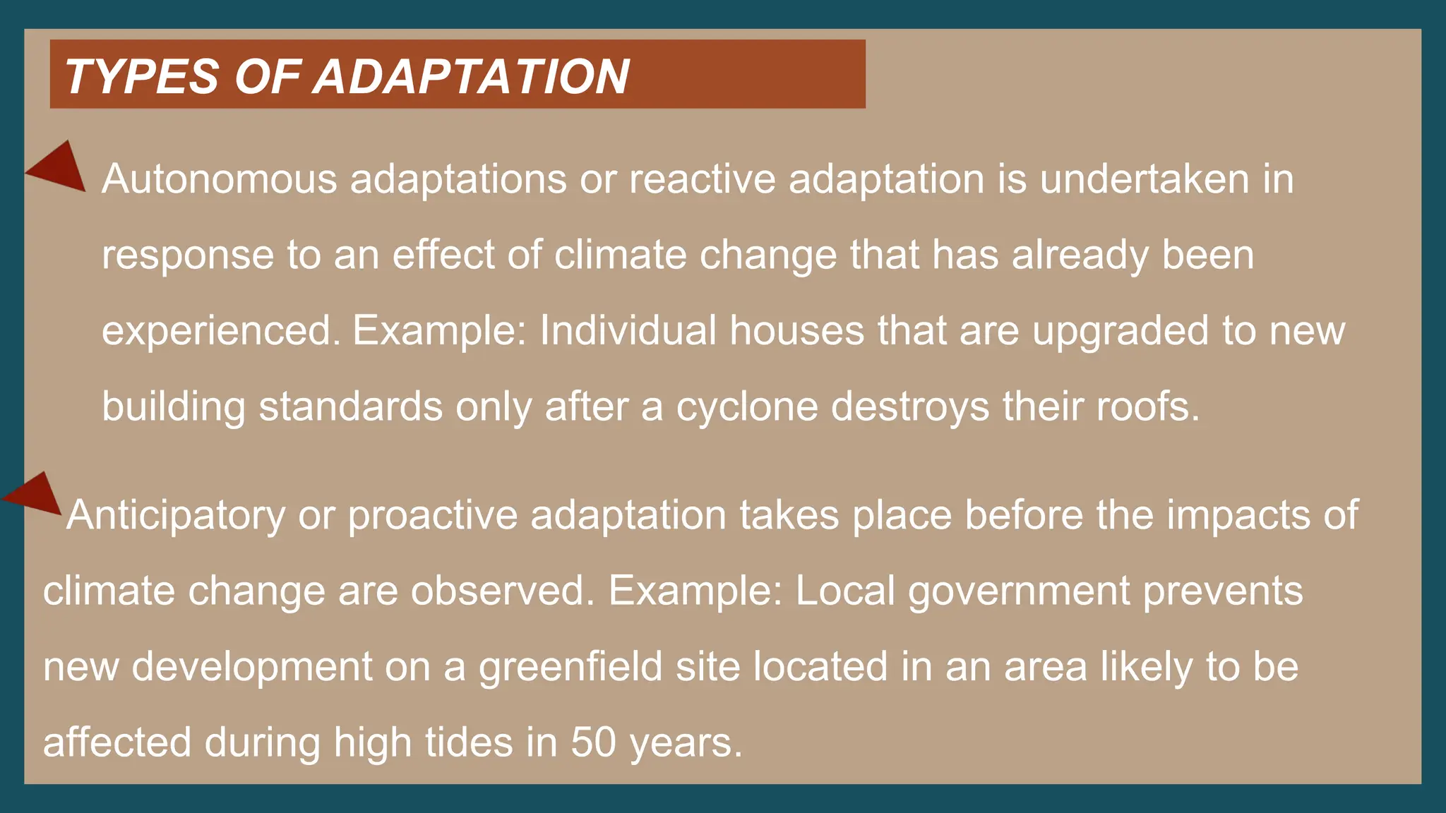 TYPES OF ADAPTATION
Autonomous adaptations or reactive adaptation is undertaken in
response to an effect of climate change that has already been
experienced. Example: Individual houses that are upgraded to new
building standards only after a cyclone destroys their roofs.
Anticipatory or proactive adaptation takes place before the impacts of
climate change are observed. Example: Local government prevents
new development on a greenfield site located in an area likely to be
affected during high tides in 50 years.
 