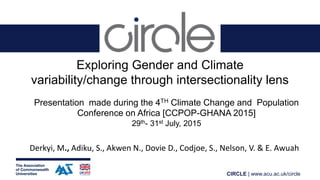 CIRCLE | www.acu.ac.uk/circle
Exploring Gender and Climate
variability/change through intersectionality lens
Presentation made during the 4TH Climate Change and Population
Conference on Africa [CCPOP-GHANA 2015]
29th- 31st July, 2015
Derkyi, M., Adiku, S., Akwen N., Dovie D., Codjoe, S., Nelson, V. & E. Awuah
 