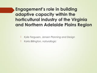 Engagement’s role in building 
adaptive capacity within the 
horticultural industry of the Virginia 
and Northern Adelaide Plains Region 
 Kylie Fergusen, Jensen Planning and Design 
 Karla Billington, naturallogic 
 
