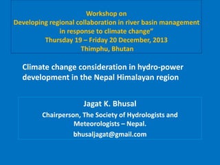 Workshop on
Developing regional collaboration in river basin management
in response to climate change”
Thursday 19 – Friday 20 December, 2013
Thimphu, Bhutan
Jagat K. Bhusal
Chairperson, The Society of Hydrologists and
Meteorologists – Nepal.
bhusaljagat@gmail.com
Climate change consideration in hydro‐power
development in the Nepal Himalayan region
 