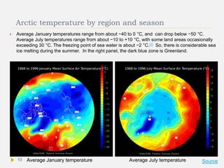 Arctic temperature by region and season
 Average January temperatures range from about −40 to 0 °C, and can drop below −50 °C.
Average July temperatures range from about −10 to +10 °C, with some land areas occasionally
exceeding 30 °C. The freezing point of sea water is about −2 °C.[1] So, there is considerable sea
ice melting during the summer. In the right panel, the dark blue zone is Greenland.
Average January temperature Average July temperature Source10
 