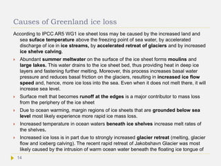 Causes of Greenland ice loss
According to IPCC AR5 WG1 ice sheet loss may be caused by the increased land and
sea suface temperature above the freezing point of sea water, by accelerated
discharge of ice in ice streams, by accelerated retreat of glaciers and by increased
ice shelve calving.
 Abundant summer meltwater on the surface of the ice sheet forms moulins and
large lakes. This water drains to the ice sheet bed, thus providing heat in deep ice
layers and fastening further melting. Moreover, this process increases basal water
pressure and reduces basal friction on the glaciers, resulting in increased ice flow
speed and, hence, more ice loss into the sea. Even when it does not melt there, it will
increase sea level.
 Surface melt that becomes runoff at the edges is a major contributor to mass loss
from the periphery of the ice sheet
 Due to ocean warming, margin regions of ice sheets that are grounded below sea
level most likely experience more rapid ice mass loss.
 Increased temperature in ocean waters beneath ice shelves increase melt rates of
the shelves.
 Increased ice loss is in part due to strongly increased glacier retreat (melting, glacier
flow and iceberg calving). The recent rapid retreat of Jakobshavn Glacier was most
likely caused by the intrusion of warm ocean water beneath the floating ice tongue of
14
 