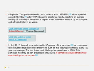  this glacier. The glacier seemed to be in balance from 1955-1985,[13] with a speed of
around 20 m/day.[11] After 1997 it began to accelerate rapidly, reaching an average
velocity of 34 m/day in the terminus region. It also thinned at a rate of up to 15 m/year
and retreated 5 km in six years.
 In July 2012, the melt zone extended to 97 percent of the ice cover.[12] Ice core-based
reconstruction studies showed that events such as this occur approximately every 150
years on average. The last time a melt this large happened was in 1889. This
particular melt may be part of cyclical behavior, but it cannot be excluded that similar
events will get more frequent[13]
Look the video of the collapse of
Ilulissat Glacier in Western Greenland
Look at a video of water
runoff in Greenland
15
 