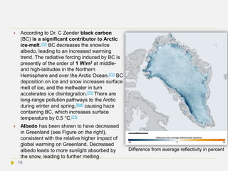  According to Dr. C Zender black carbon
(BC) is a significant contributor to Arctic
ice-melt.[72] BC decreases the snow/ice
albedo, leading to an increased warming
trend. The radiative forcing induced by BC is
presently of the order of 1 W/m2 at middle-
and high-latitudes in the Northern
Hemisphere and over the Arctic Ocean.[73] BC
deposition on ice and snow increases surface
melt of ice, and the meltwater in turn
accelerates ice disintegration.[75] There are
long-range pollution pathways to the Arctic
during winter and spring,[Ref] causing haze
containing BC, which increases surface
temperature by 0.5 °C.[77]
 Albedo has been shown to have decreased
in Greenland (see Figure on the right),
consistent with the relative higher impact of
global warming on Greenland. Decreased
albedo leads to more sunlight absorbed by
the snow, leading to further melting.
Difference from average reflectivity in percent
16
 