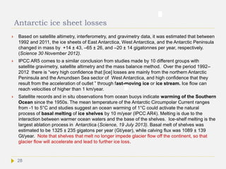 Antarctic ice sheet losses
 Based on satellite altimetry, interferometry, and gravimetry data, it was estimated that between
1992 and 2011, the ice sheets of East Antarctica, West Antarctica, and the Antarctic Peninsula
changed in mass by +14 ± 43, –65 ± 26, and –20 ± 14 gigatonnes per year, respectively.
(Science 30 November 2012).
 IPCC AR5 comes to a similar conclusion from studies made by 10 different groups with
satellite gravimetry, satellite altimetry and the mass balance method. Over the period 1992–
2012 there is “very high confidence that [ice] losses are mainly from the northern Antarctic
Peninsula and the Amundsen Sea sector of West Antarctica, and high confidence that they
result from the acceleration of outlet ” through fast-moving ice or ice stream. Ice flow can
reach velocities of higher than 1 km/year.
 Satellite records and in situ observations from ocean buoys indicate warming of the Southern
Ocean since the 1950s. The mean temperature of the Antarctic Circumpolar Current ranges
from -1 to 5°C and studies suggest an ocean warming of 1°C could activate the natural
process of basal melting of ice shelves by 10 m/year (IPCC AR4). Melting is due to the
interaction between warmer ocean waters and the base of the shelves. Ice-shelf melting is the
largest ablation process in Antarctica (Science, 19 July 2013). Basal melt of shelves was
estimated to be 1325 ± 235 gigatons per year (Gt/year), while calving flux was 1089 ± 139
Gt/year. Note that shelves that melt no longer impede glacier flow off the continent, so that
glacier flow will accelerate and lead to further ice loss.
28
 