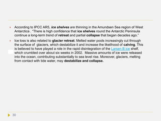  According to IPCC AR5, ice shelves are thinning in the Amundsen Sea region of West
Antarctica . “There is high confidence that ice shelves round the Antarctic Peninsula
continue a long-term trend of retreat and partial collapse that began decades ago.”
 Ice loss is also related to glacier retreat. Melted water pools increasingly cut through
the surface of glaciers, which destabilize it and increase the likelihood of calving. This
is believed to have played a role in the rapid disintegration of the Larsen B ice shelf,
which crumbled over about six weeks in 2002. Massive amounts of ice were released
into the ocean, contributing substantially to sea level rise. Moreover, glaciers, melting
from contact with tide water, may destabilize and collapse.
30
 