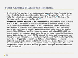 Super warming in Antarctic Peninsula
 The Antarctic Peninsula is one of the most warming areas of the World. Seven ice shelves
have retreated or disintegrated in the last two decades.[20] Every ice front on the southern
half of the peninsula experienced a retreat between 1947 and 2009.[24] Glaciers on the
Peninsula are also increasing their flow rate.[25]
 The present warming, however, is not unprecedented. A recent paper in Nature (Nature
489, 141–144, 2012) reports an Antarctic Peninsula ice core study on the temperature
trends during the entire Holocene period. About 2,000 years ago average temperatures
were as warm as at present. From about 12000 to 9500 years ago it was considerably
warmer than today. Another relatively warm period similar to modern-day levels was from
about 9,200 to 2,500 years ago. There was a pronounced cooling from 2,500 to 600 years
ago, Since then there was again warming over the last 600 years, the rate of which became
steeper during the last 100 years (1.56 °C). Although this steep rise is not unprecedented,
it is highly unusual in the context of natural variability in the Antarctic Peninsula. Importantly,
during the cooling period a permanent ice shelf was established (based on marine
sediments studies) on the eastern part of the Peninsula, while it was not conspicuous during
the warm periods. This observation suggests that present warming may drive the partial
collapse of ice shelves that began decades ago, into a full collapse, which would seriously
fasten sea level rise.
31
 