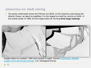 Antarctica ice shelf calving
 The photo underneath shows the Filchner Ice Shelf, on the Antarctic coast facing the
Atlantic Ocean, as taken by satellites. It is the largest ice shelf by volume on Earth. In
the austral winter of 1986, its front edge broke off, forming three large icebergs.
Images taken by Landsat 1 (left) and Landsat 5 (right). Source: Earthshots: Satellite
Images of Environmental Change, U.S. Geological Survey.
33
 