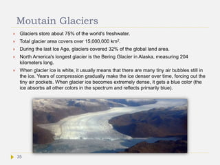 Moutain Glaciers
 Glaciers store about 75% of the world's freshwater.
 Total glacier area covers over 15,000,000 km2.
 During the last Ice Age, glaciers covered 32% of the global land area.
 North America's longest glacier is the Bering Glacier in Alaska, measuring 204
kilometers long.
 When glacier ice is white, it usually means that there are many tiny air bubbles still in
the ice. Years of compression gradually make the ice denser over time, forcing out the
tiny air pockets. When glacier ice becomes extremely dense, it gets a blue color (the
ice absorbs all other colors in the spectrum and reflects primarily blue).
35
 
