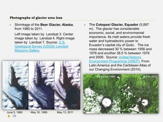 Photographs of glacier area loss
 Shrinkage of the Bear Glacier, Alaska,
from 1980 to 2011.
Left image taken by Landsat 3. Center
image taken by Landsat 4. Right image
taken by Landsat 7. Source: U.S.
Geological Survey (USGS) Landsat
Missions Gallery
 The Cotopaxi Glacier, Equador (5,897
m) . The glacier has considerable
economic, social, and environmental
importance. Its melt waters provide fresh
water and hydroelectric power to
Ecuador’s capital city of Quito. The ice
mass decreased 30 % between 1956 and
1976 and another 38.5 % between 1976
and 2006. Source: United Nations
Environment Programme (UNEP). From
Latin America and the Caribbean Atlas of
our Changing Environment (2010).
June 5, 1980 May 16, 1989 May 13, 2011
23 March 1986 5 Feb 2007
38
 
