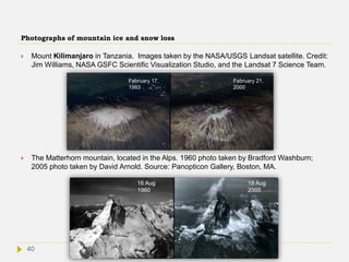 Photographs of mountain ice and snow loss
 Mount Kilimanjaro in Tanzania. Images taken by the NASA/USGS Landsat satellite. Credit:
Jim Williams, NASA GSFC Scientific Visualization Studio, and the Landsat 7 Science Team.
 The Matterhorn mountain, located in the Alps. 1960 photo taken by Bradford Washburn;
2005 photo taken by David Arnold. Source: Panopticon Gallery, Boston, MA.
16 Aug
1960
18 Aug
2005
February 17,
1993
February 21,
2000
40
 