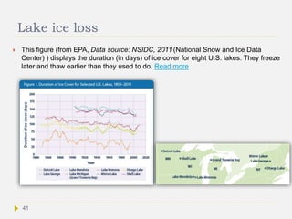 Lake ice loss
 This figure (from EPA, Data source: NSIDC, 2011 (National Snow and Ice Data
Center) ) displays the duration (in days) of ice cover for eight U.S. lakes. They freeze
later and thaw earlier than they used to do. Read more
41
 