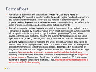 Permafrost
 Permafrost is defined as soil that is either frozen for 2 or more years or
permanently. Permafrost is mainly found in the Arctic region (land and sea bottom)
and contains carbon deposits. There are two variants in carbon deposition: old
organic carbon deposits and methane hydrates occurring in deep permafrost soils,
ocean shelves, shelf slopes and deeper ocean bottom sediments.
 Permafrost organic carbon deposits store twice the amount of atmospheric carbon.
Permafrost is covered by a surface 'active layer', which thaws during summer, allowing
microorganisms to decompose the organic carbon, generating CO2 and, when
oxygen is limited, also methane. If spring and summer temperature rises, the active
layer will thicken, making more organic carbon available for microbial decomposition.
 Methane hydrates consist of methane and water clusters, which are only stable at
low temperature and high pressure. On land and in the ocean, most of these hydrates
originate from marine or terrestrial organic carbon, decomposed in the absence of
oxygen to methane, and then trapped as water clusters at low temperatures and high
pressure. Warming and/or changes in pressure could destabilize the hydrates,
releasing their methane to the ocean. A fraction of that methane might be outgassed
to the atmosphere. The amount of methane hydrates is more than 10 times greater
than that of present atmospheric methane. Thus, thawing of permafrost represents a
serious threat for further warming.
43
 