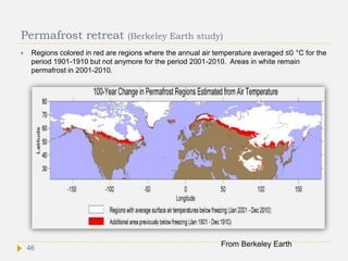 Permafrost retreat (Berkeley Earth study)
 Regions colored in red are regions where the annual air temperature averaged ≤0 °C for the
period 1901-1910 but not anymore for the period 2001-2010. Areas in white remain
permafrost in 2001-2010.
From Berkeley Earth46
 