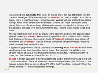  Ice can melt and sublimate. Melt water on the ice sheet can run off directly into the
ocean at the edges of the ice sheet and via ‘Moulins’ into the ice interior. A moulin or
glacier mill is a roughly circular, vertical to nearly vertical well-like shaft within a glacier
through which water enters from the surface. Moulins can reach the bottom of the
glacier, hundreds of metres deep. Melting water can accumulate in ice lakes or exit
the glacier at the base level and runoff into the sea. Flowing water makes ice to melt
faster.
 The ice sheet itself flows down by gravity to the coastline and onto the ocean surface
where it makes ice shelves. These are thick platforms of ice of about 100 to 1000 m
thick floating on the sea. Shelves may break off (calving), releasing large pieces of
ice into the sea (icebergs). Vast ice shelves sometimes abruptly collapse, releasing
massive amounts of ice into the sea.
 A significant proportion of the ice volume is fast-moving ice or ice streams that move
significantly faster than the rest of the ice sheet. For example, the Whillans Ice
Stream moves about 0.5 m within approximately 30 minutes,[2] remains still for 12
hours, and then moves another 0.5 m and so on.
 Sea ice is frozen seawater. It may be attached to land or drift off-shore and move with
currents and winds. Because ice is less dense than liquid water, sea ice floats on the
ocean's surface. Sea ice covers about 7% of the Earth’s surface, or about 12% of the
world’s oceans.[1][2] It may incorporate icebergs.
6
 
