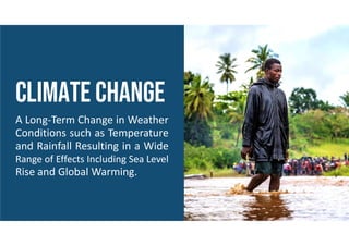 CLIMATE CHANGE
A Long-Term Change in Weather
Conditions such as Temperature
and Rainfall Resulting in a Wide
Range of Effects Including Sea Level
Rise and Global Warming.
 
