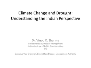 Climate Change and Drought: 
Understanding the Indian Perspective 
Dr. Vinod K. Sharma 
Senior Professor, Disaster Management 
Indian Institute of Public Administration 
and 
Executive Vice Chairman, Sikkim State Disaster Management Authority 
 