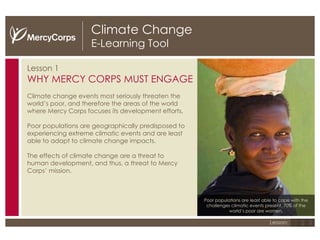 Climate Change E-Learning Tool Lesson 1 WHY MERCY CORPS MUST ENGAGE Climate change events most seriously threaten the world’s poor, and therefore the areas of the world where Mercy Corps focuses its development efforts.  Poor populations are geographically predisposed to experiencing extreme climatic events and are least able to adapt to climate change impacts. The effects of climate change are a threat to human development, and thus, a threat to Mercy Corps’ mission. 1 2 3 Lesson: Poor populations are least able to cope with the challenges climatic events present. 70% of the world’s poor are women. 