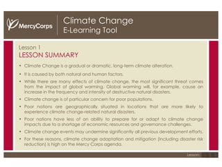 Climate Change E-Learning Tool Lesson 1 LESSON SUMMARY Climate Change is a gradual or dramatic, long-term climate alteration. It is caused by both natural and human factors. While there are many effects of climate change, the most significant threat comes from the impact of global warming. Global warming will, for example, cause an increase in the frequency and intensity of destructive natural disasters. Climate change is of particular concern for poor populations. Poor nations are geographically situated in locations that are more likely to experience climate change-related natural disasters. Poor nations have less of an ability to prepare for or adapt to climate change impacts due to a shortage of economic resources and governance challenges. Climate change events may undermine significantly all previous development efforts. For these reasons, climate change adaptation and mitigation (including disaster risk reduction) is high on the Mercy Corps agenda.  1 2 3 Lesson: 