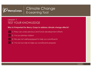 Climate Change E-Learning Tool Lesson 1 TEST YOUR KNOWLEDGE Why is it important for Mercy Corps to address climate change effects ? They can undo previous and future development efforts It is our primary mission We are not well-equipped to help our constituents It is not our role to help our constituents prepare 1 2 3 Lesson: 